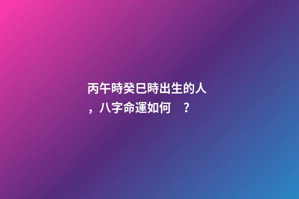 丙午時癸巳時出生的人，八字命運如何？